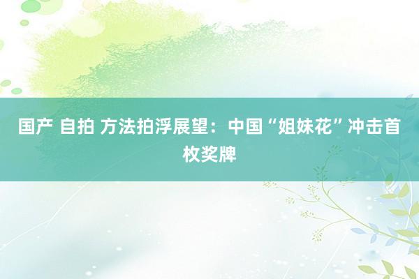 国产 自拍 方法拍浮展望：中国“姐妹花”冲击首枚奖牌