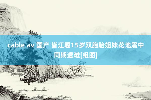 cable av 国产 皆江堰15岁双胞胎姐妹花地震中同期遭难[组图]