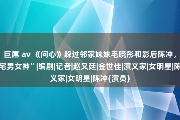 巨屌 av 《问心》躲过邻家妹妹毛晓彤和影后陈冲，没躲过“宅男女神”|编剧|记者|赵又廷|金世佳|演义家|女明星|陈冲(演员)