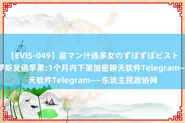 【EVIS-049】超マン汁過多女のずぼずぼピストンオナニー 3 俄罗斯发函苹果:1个月内下架加密聊天软件Telegram——东谈主民政协网