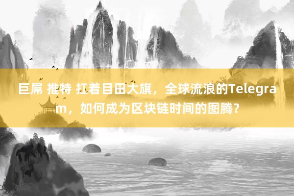 巨屌 推特 扛着目田大旗，全球流浪的Telegram，如何成为区块链时间的图腾？