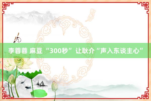 李蓉蓉 麻豆 “300秒” 让耿介“声入东谈主心”