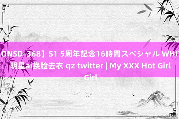 【ONSD-368】S1 5周年記念16時間スペシャル WHITE 明星ai换脸去衣 qz twitter | My XXX Hot Girl