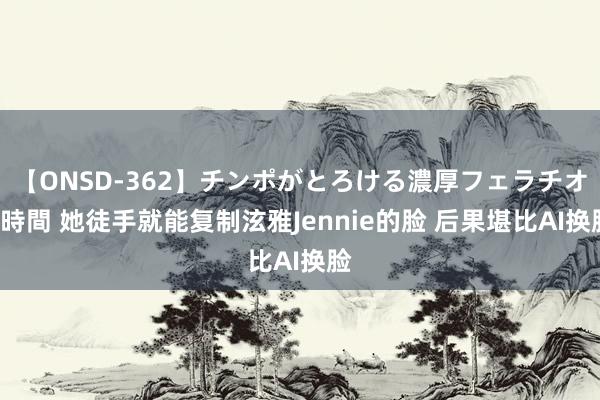 【ONSD-362】チンポがとろける濃厚フェラチオ4時間 她徒手就能复制泫雅Jennie的脸 后果堪比AI换脸