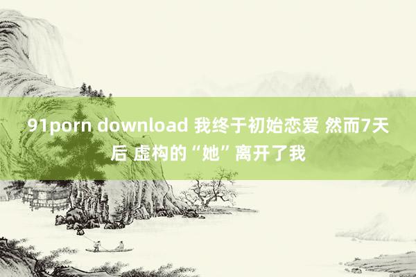 91porn download 我终于初始恋爱 然而7天后 虚构的“她”离开了我