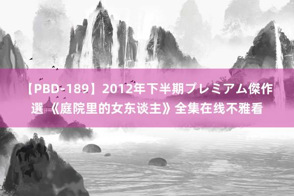 【PBD-189】2012年下半期プレミアム傑作選 《庭院里的女东谈主》全集在线不雅看