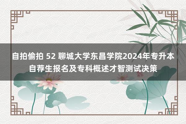 自拍偷拍 52 聊城大学东昌学院2024年专升本自荐生报名及专科概述才智测试决策