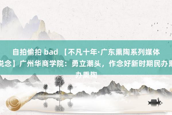 自拍偷拍 bad 【不凡十年·广东熏陶系列媒体报说念】广州华商学院：勇立潮头，作念好新时期民办熏陶