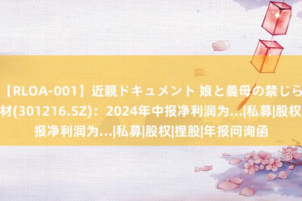 【RLOA-001】近親ドキュメント 娘と義母の禁じられた関係 万凯新材(301216.SZ)：2024年中报净利润为...|私募|股权|捏股|年报问询函