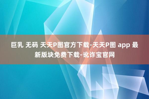 巨乳 无码 天天P图官方下载-天天P图 app 最新版块免费下载-讹诈宝官网