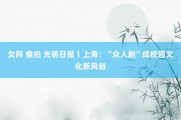 女同 偷拍 光明日报丨上海：“众人剧”成校园文化新风俗