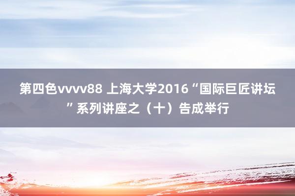 第四色vvvv88 上海大学2016“国际巨匠讲坛”系列讲座之（十）告成举行