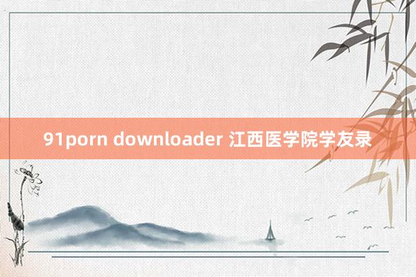 91porn downloader 江西医学院学友录