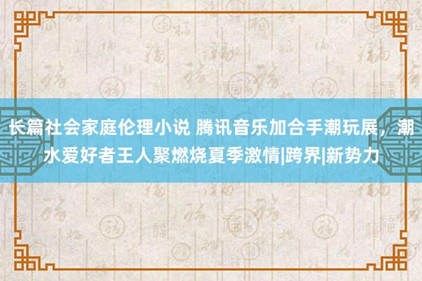 长篇社会家庭伦理小说 腾讯音乐加合手潮玩展，潮水爱好者王人聚燃烧夏季激情|跨界|新势力