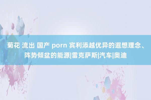 菊花 流出 国产 porn 宾利添越优异的遐想理念、阵势倾盆的能源|雷克萨斯|汽车|奥迪