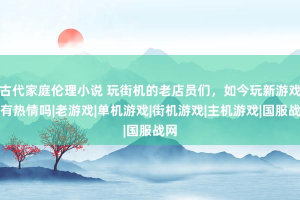 古代家庭伦理小说 玩街机的老店员们，如今玩新游戏还有热情吗|老游戏|单机游戏|街机游戏|主机游戏|国服战网