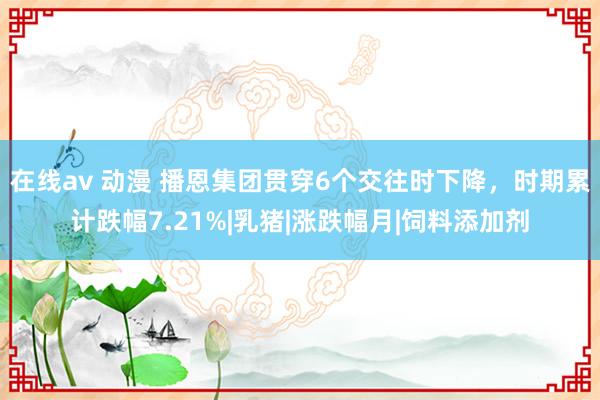 在线av 动漫 播恩集团贯穿6个交往时下降，时期累计跌幅7.21%|乳猪|涨跌幅月|饲料添加剂