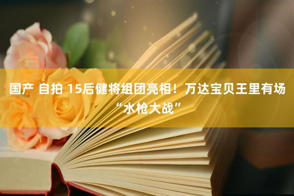 国产 自拍 15后健将组团亮相！万达宝贝王里有场“水枪大战”