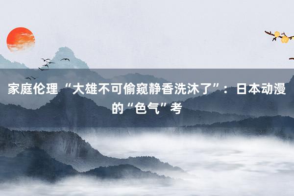 家庭伦理 “大雄不可偷窥静香洗沐了”：日本动漫的“色气”考