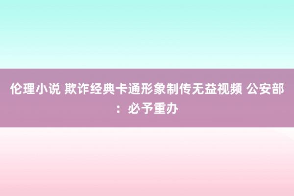 伦理小说 欺诈经典卡通形象制传无益视频 公安部：必予重办