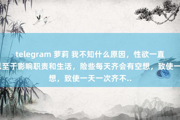 telegram 萝莉 我不知什么原因，性欲一直稀疏郁勃，以至于影响职责和生活，险些每天齐会有空想，致使一天一次齐不..