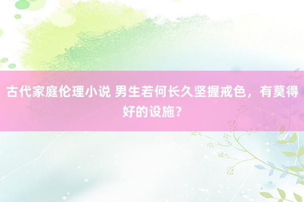 古代家庭伦理小说 男生若何长久坚握戒色，有莫得好的设施？