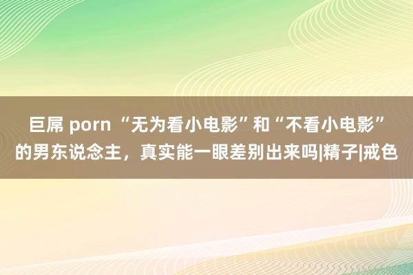 巨屌 porn “无为看小电影”和“不看小电影”的男东说念主，真实能一眼差别出来吗|精子|戒色