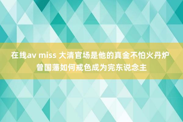 在线av miss 大清官场是他的真金不怕火丹炉 曾国藩如何戒色成为完东说念主