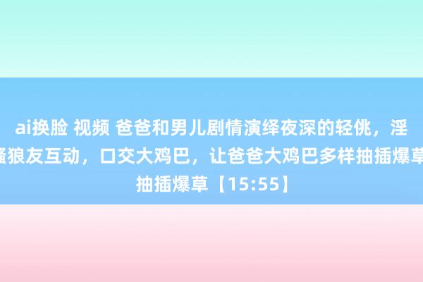 ai换脸 视频 爸爸和男儿剧情演绎夜深的轻佻，淫声荡语撩骚狼友互动，口交大鸡巴，让爸爸大鸡巴多样抽插爆草【15:55】