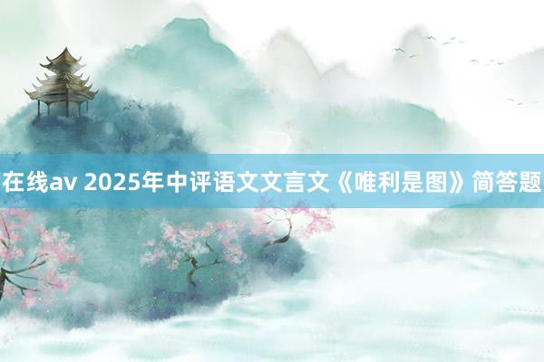 在线av 2025年中评语文文言文《唯利是图》简答题