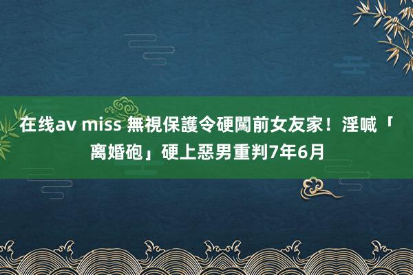 在线av miss 無視保護令硬闖前女友家！淫喊「离婚砲」硬上　惡男重判7年6月