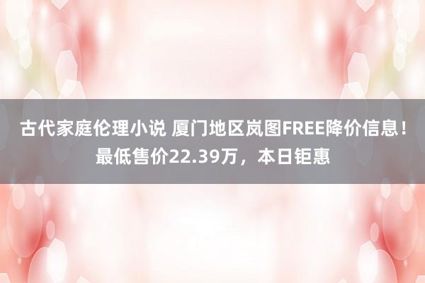 古代家庭伦理小说 厦门地区岚图FREE降价信息！最低售价22.39万，本日钜惠