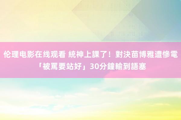 伦理电影在线观看 統神上課了！對決苗博雅遭慘電「被罵要站好」　30分鐘輸到語塞