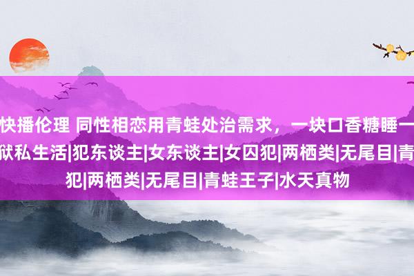 快播伦理 同性相恋用青蛙处治需求，一块口香糖睡一次，揭秘女子监狱私生活|犯东谈主|女东谈主|女囚犯|两栖类|无尾目|青蛙王子|水天真物