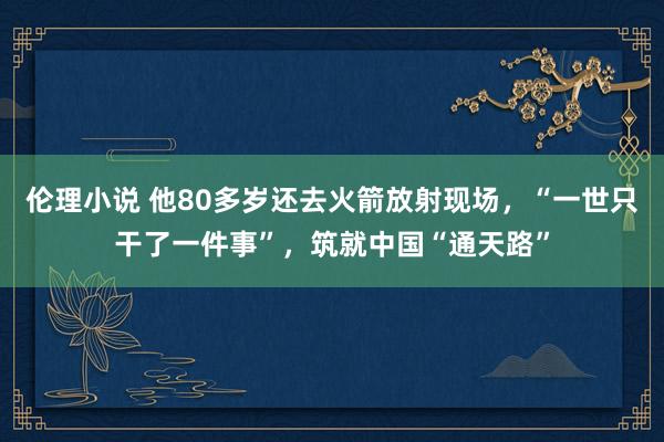 伦理小说 他80多岁还去火箭放射现场，“一世只干了一件事”，筑就中国“通天路”