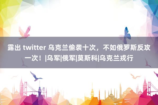 露出 twitter 乌克兰偷袭十次，不如俄罗斯反攻一次！|乌军|俄军|莫斯科|乌克兰戎行