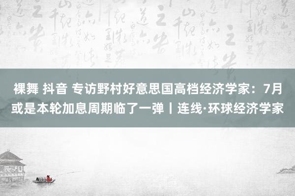 裸舞 抖音 专访野村好意思国高档经济学家：7月或是本轮加息周期临了一弹丨连线·环球经济学家