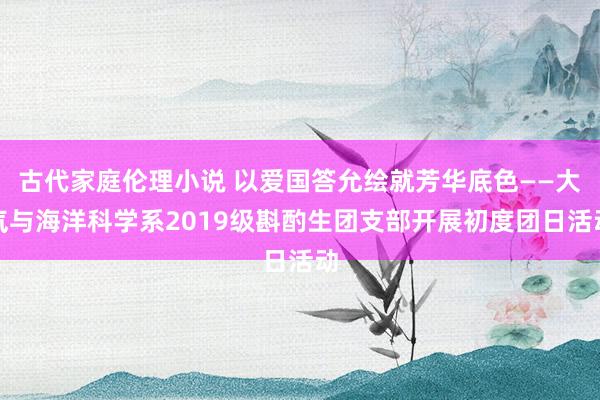 古代家庭伦理小说 以爱国答允绘就芳华底色——大气与海洋科学系2019级斟酌生团支部开展初度团日活动