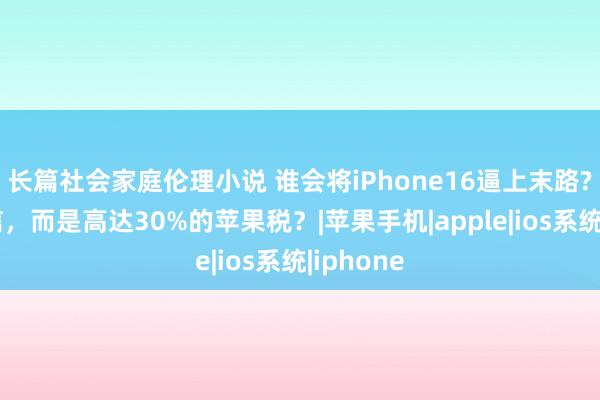 长篇社会家庭伦理小说 谁会将iPhone16逼上末路?不是微信，而是高达30%的苹果税？|苹果手机|apple|ios系统|iphone