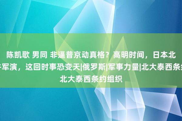 陈凯歌 男同 非逼普京动真格？高明时间，日本北约吞并军演，这回时事恐变天|俄罗斯|军事力量|北大泰西条约组织