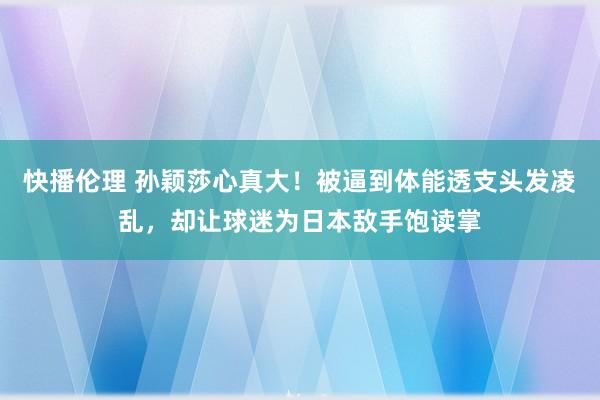 快播伦理 孙颖莎心真大！被逼到体能透支头发凌乱，却让球迷为日本敌手饱读掌