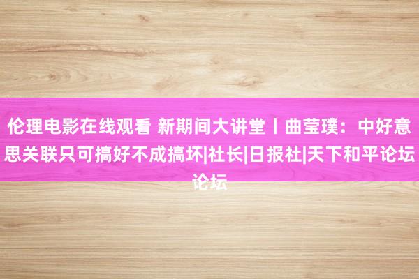 伦理电影在线观看 新期间大讲堂丨曲莹璞：中好意思关联只可搞好不成搞坏|社长|日报社|天下和平论坛