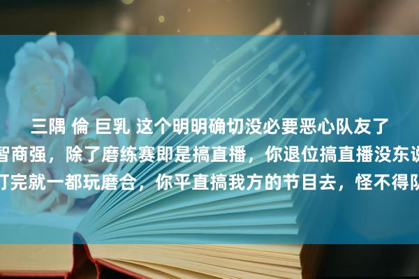 三隅 倫 巨乳 这个明明确切没必要恶心队友了，不否定你个东说念主智商强，除了磨练赛即是搞直播，你退位搞直播没东说念主说你，别的战队打完就一都玩磨合，你平直搞我方的节目去，怪不得队伍越来越菜，一个中枢位去搞节目，恶心东说念主。