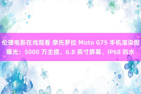 伦理电影在线观看 摩托罗拉 Moto G75 手机渲染图曝光：5000 万主摄、6.8 英寸屏幕、IP68 防水