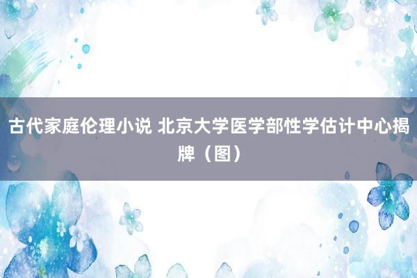 古代家庭伦理小说 北京大学医学部性学估计中心揭牌（图）