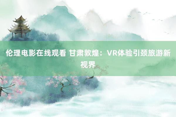 伦理电影在线观看 甘肃敦煌：VR体验引颈旅游新视界