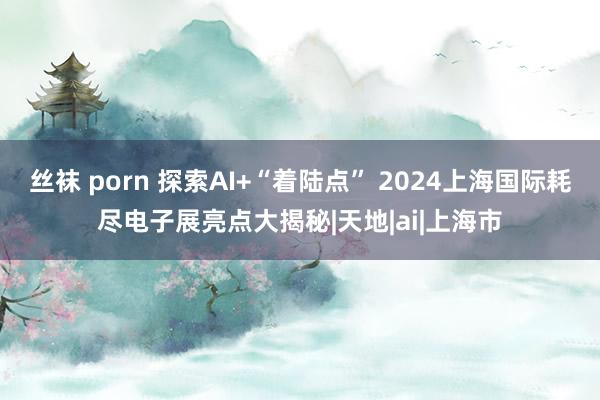 丝袜 porn 探索AI+“着陆点” 2024上海国际耗尽电子展亮点大揭秘|天地|ai|上海市