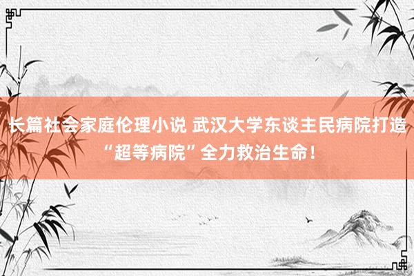 长篇社会家庭伦理小说 武汉大学东谈主民病院打造“超等病院”全力救治生命！