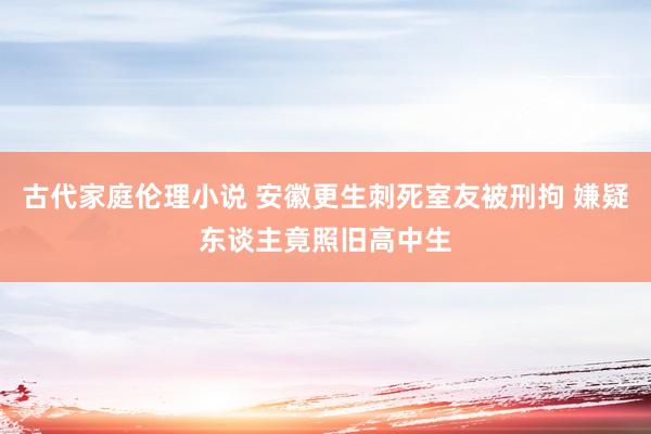 古代家庭伦理小说 安徽更生刺死室友被刑拘 嫌疑东谈主竟照旧高中生