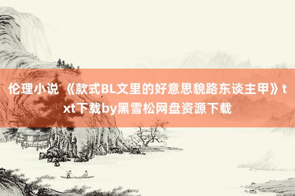 伦理小说 《款式BL文里的好意思貌路东谈主甲》txt下载by黑雪松网盘资源下载